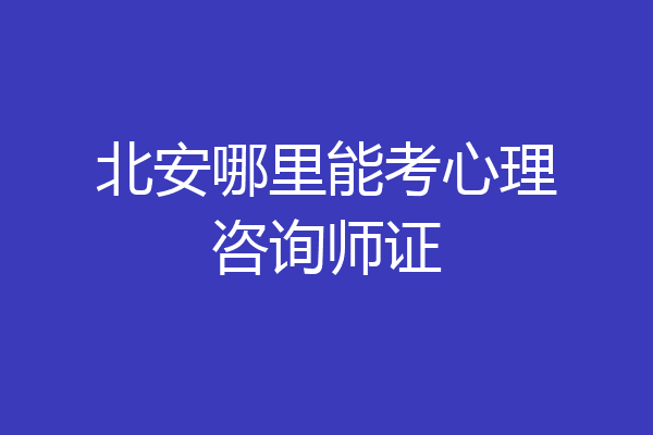 北安哪里能考心理咨询师证