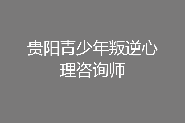 贵阳青少年叛逆心理咨询师