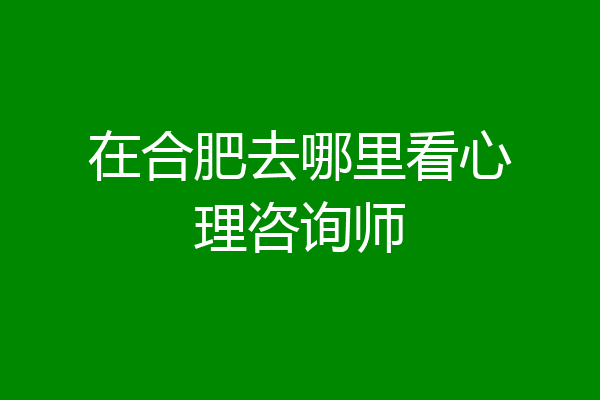 在合肥去哪里看心理咨询师