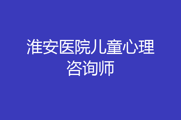 淮安医院儿童心理咨询师