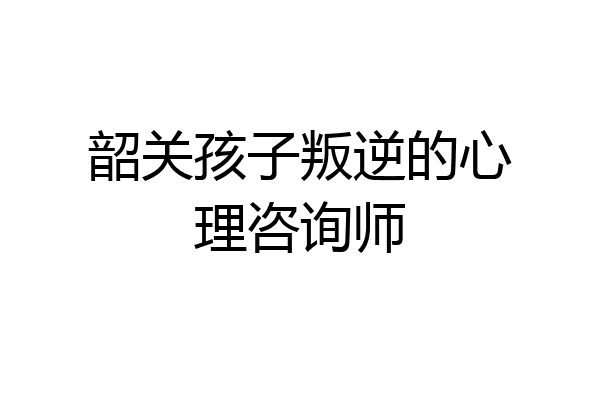 韶关孩子叛逆的心理咨询师