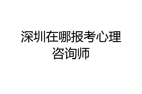 深圳在哪报考心理咨询师