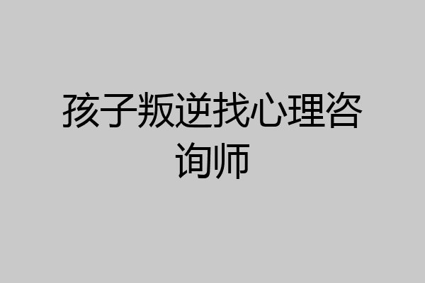 孩子叛逆找心理咨询师