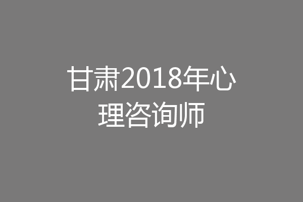 甘肃2018年心理咨询师