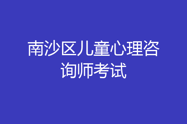 南沙区儿童心理咨询师考试