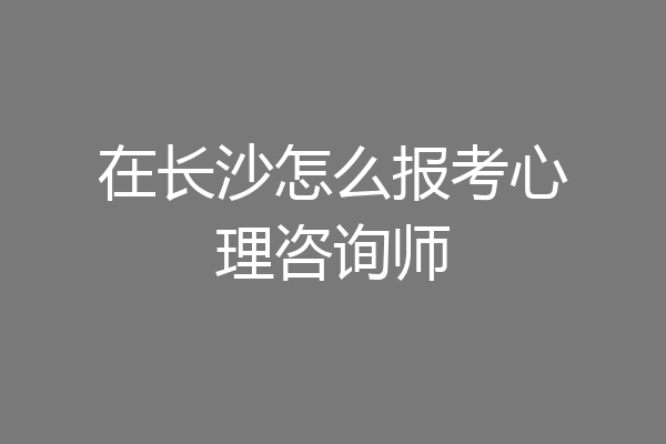 在长沙怎么报考心理咨询师