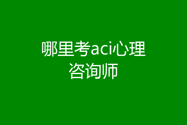 哪里考aci心理咨询师