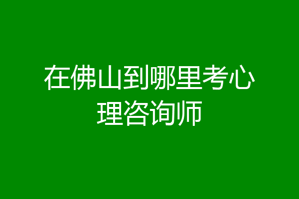 在佛山到哪里考心理咨询师