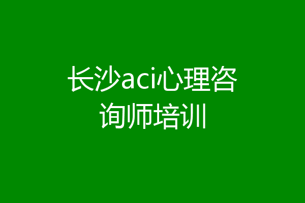 长沙aci心理咨询师培训