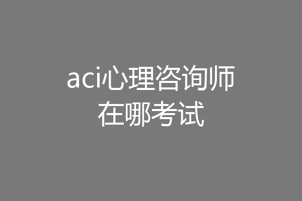 aci心理咨询师在哪考试
