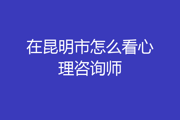 在昆明市怎么看心理咨询师