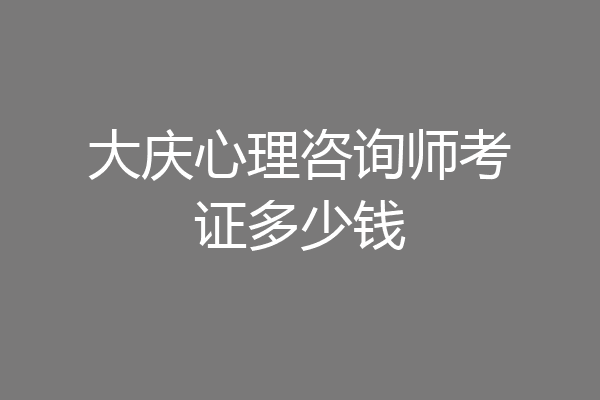 大庆心理咨询师考证多少钱
