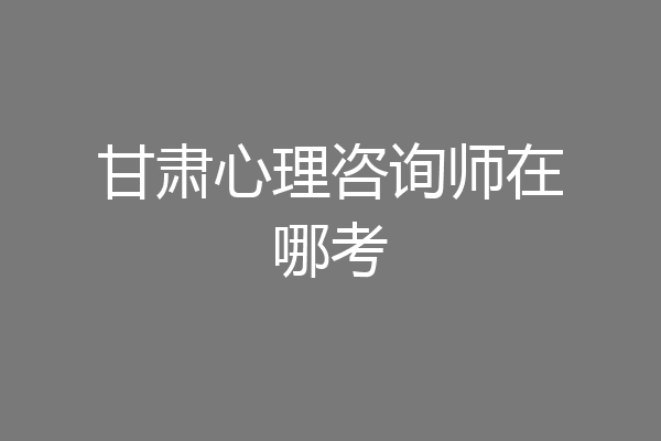 甘肃心理咨询师在哪考