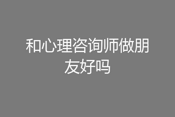 和心理咨询师做朋友好吗