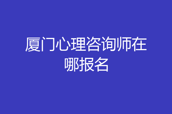 厦门心理咨询师在哪报名