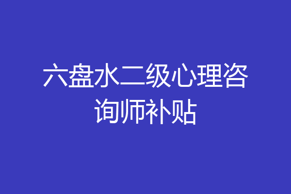 六盘水二级心理咨询师补贴