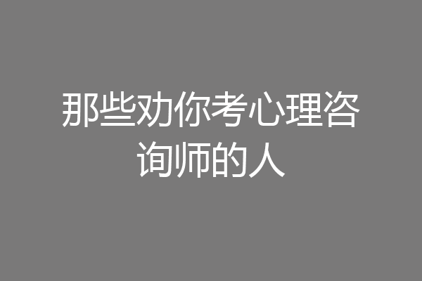 那些劝你考心理咨询师的人
