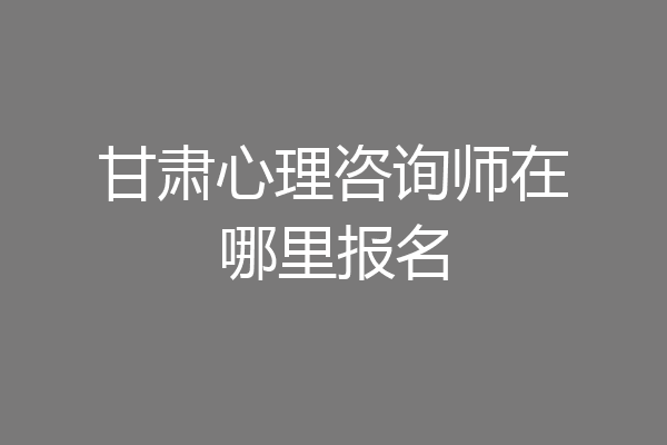 甘肃心理咨询师在哪里报名