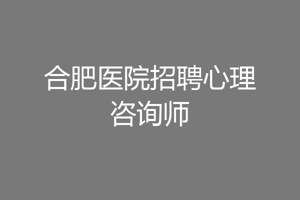 合肥医院招聘心理咨询师