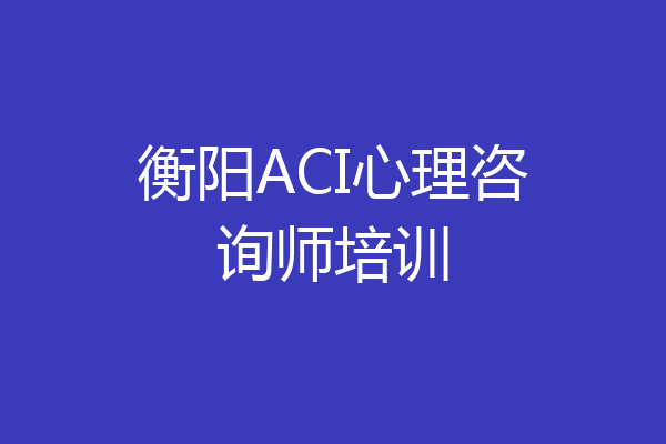 衡阳ACI心理咨询师培训