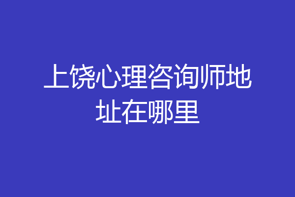上饶心理咨询师地址在哪里