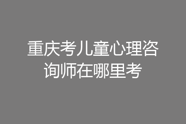 重庆考儿童心理咨询师在哪里考