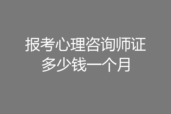 报考心理咨询师证多少钱一个月