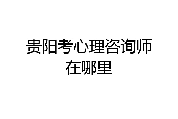贵阳考心理咨询师在哪里