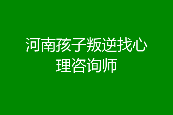 河南孩子叛逆找心理咨询师
