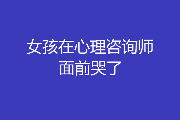 女孩在心理咨询师面前哭了
