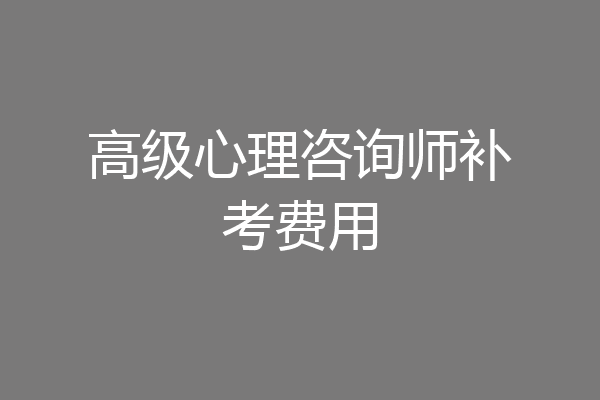 高级心理咨询师补考费用