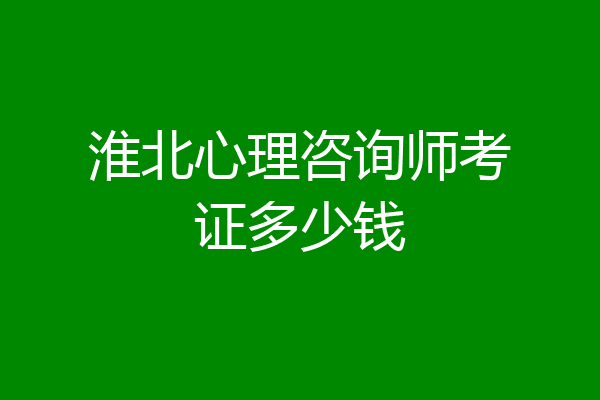 淮北心理咨询师考证多少钱