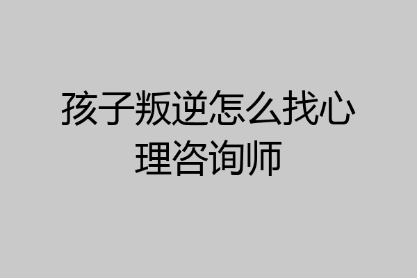 孩子叛逆怎么找心理咨询师