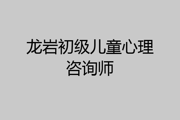 龙岩初级儿童心理咨询师