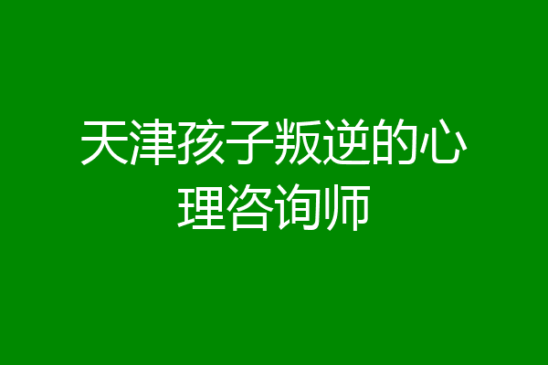 天津孩子叛逆的心理咨询师