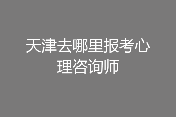 天津去哪里报考心理咨询师