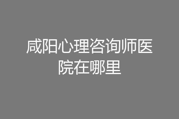 咸阳心理咨询师医院在哪里