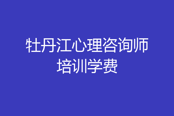 牡丹江心理咨询师培训学费