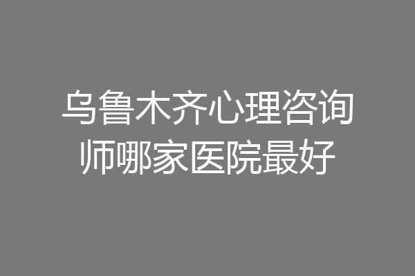 乌鲁木齐心理咨询师哪家医院最好