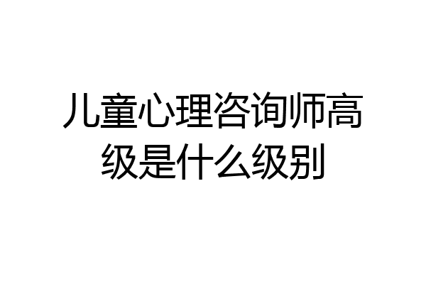 儿童心理咨询师高级是什么级别