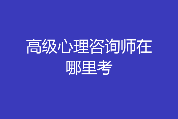 高级心理咨询师在哪里考