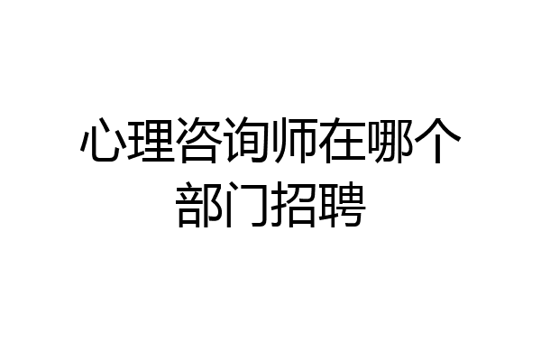 心理咨询师在哪个部门招聘