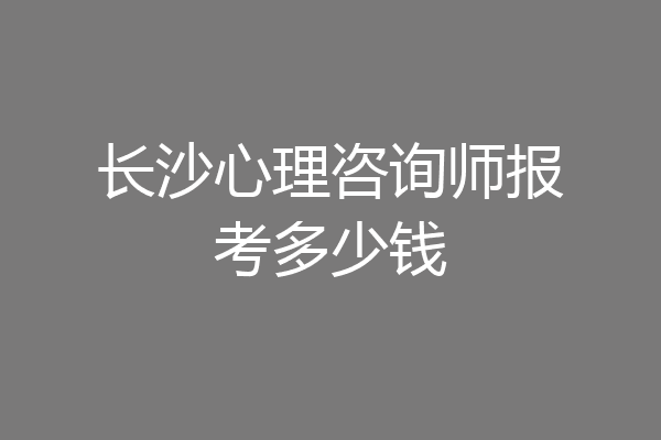 长沙心理咨询师报考多少钱