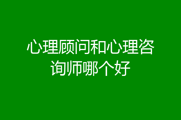心理顾问和心理咨询师哪个好