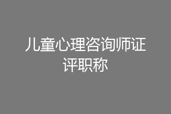 儿童心理咨询师证评职称