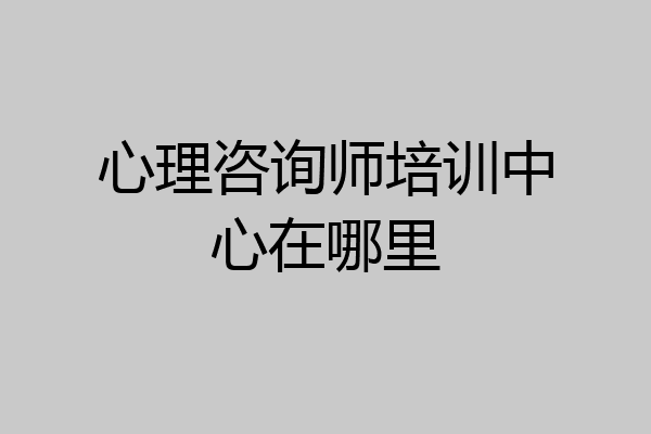 心理咨询师培训中心在哪里