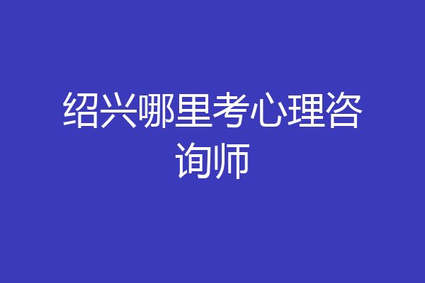 绍兴哪里考心理咨询师
