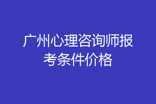 广州心理咨询师报考条件价格