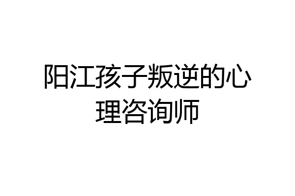 阳江孩子叛逆的心理咨询师