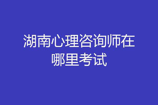 湖南心理咨询师在哪里考试
